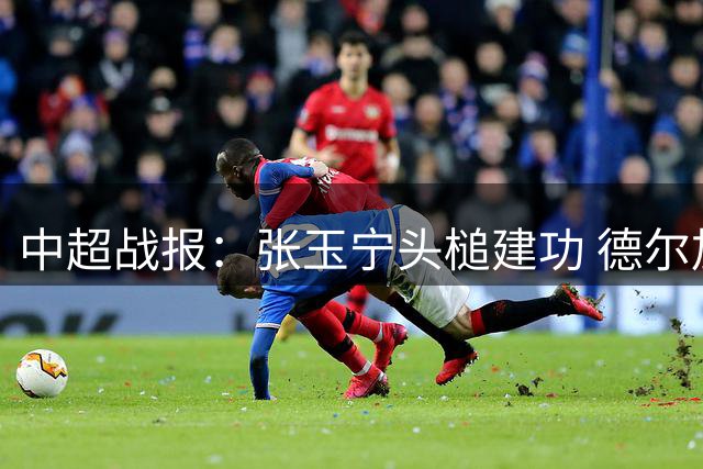 中超战报：张玉宁头槌建功 德尔加多远射救主 英博国安握手言和